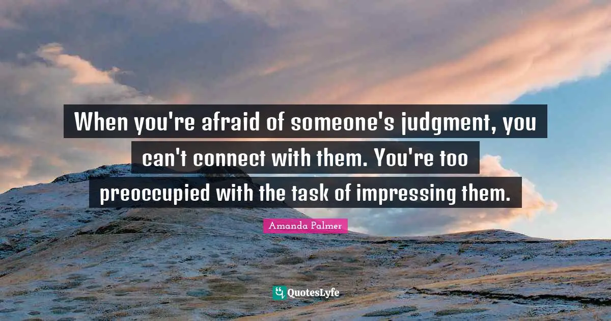 When you're afraid of someone's judgment, you can't connect with them. You're too preoccupied with the task of impressing them.