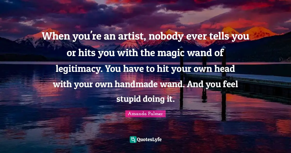 When you're an artist, nobody ever tells you or hits you with the magic wand of legitimacy. You have to hit your own head with your own handmade wand. And you feel stupid doing it.