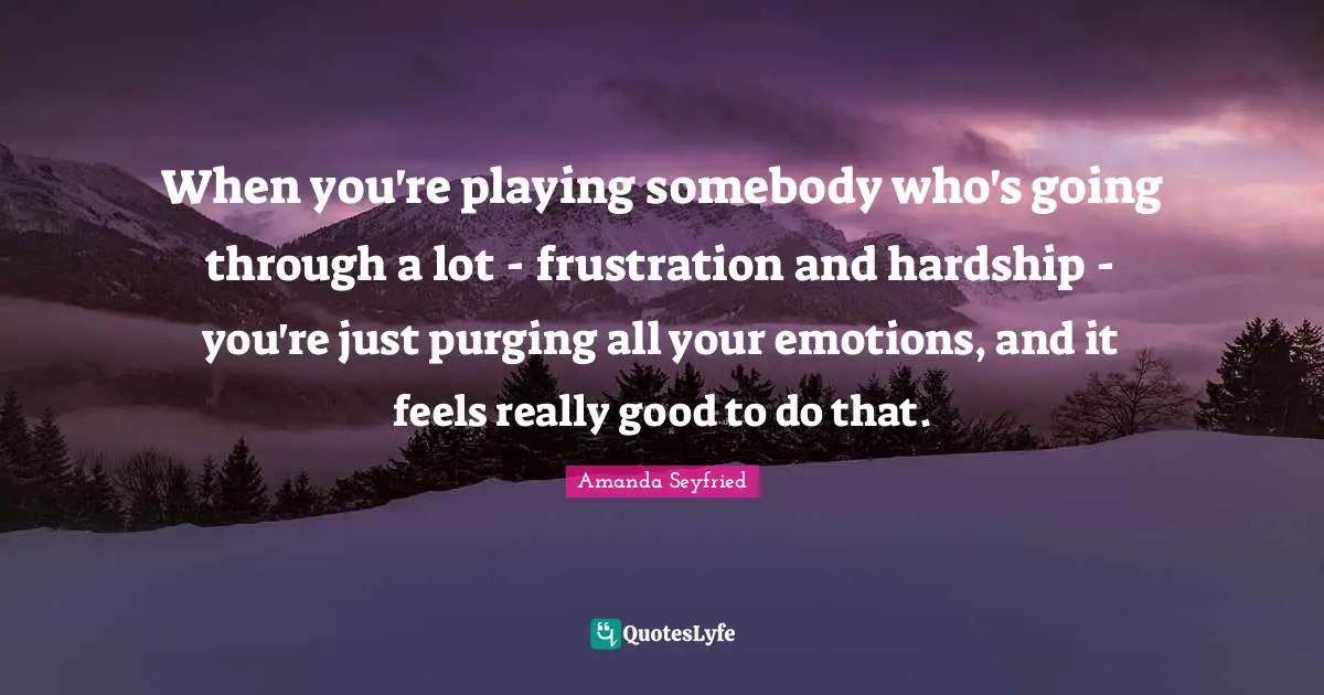 When you're playing somebody who's going through a lot - frustration and hardship - you're just purging all your emotions, and it feels really good to do that.