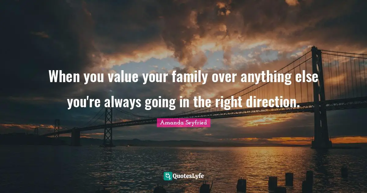When you value your family over anything else you're always going in the right direction.