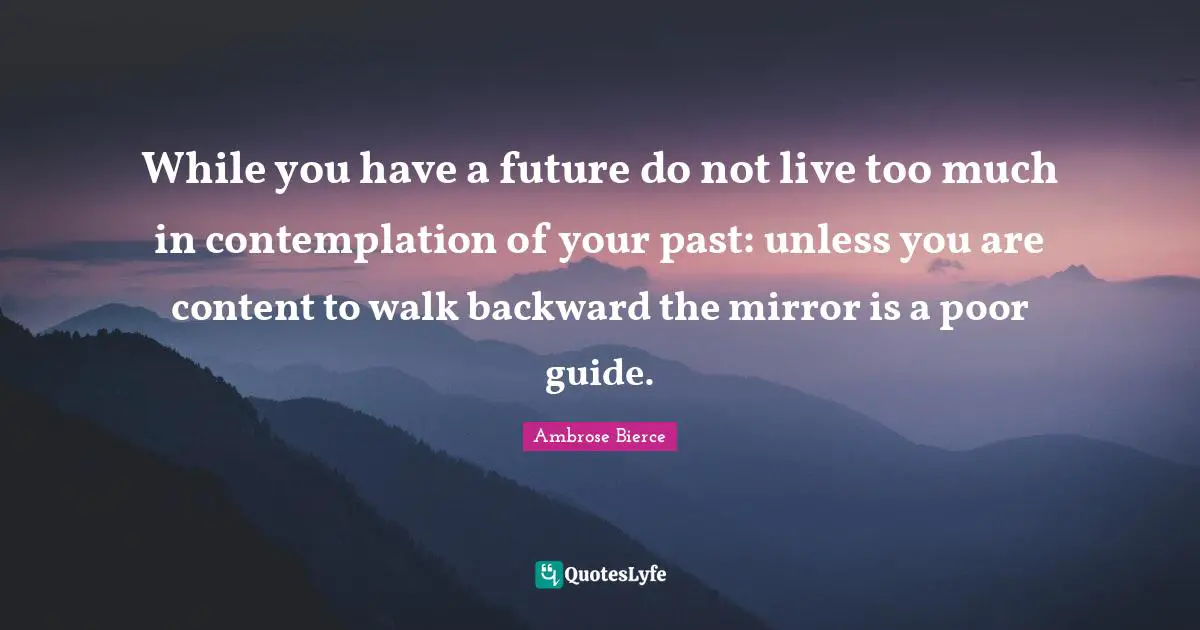 While you have a future do not live too much in contemplation of your past: unless you are content to walk backward the mirror is a poor guide.