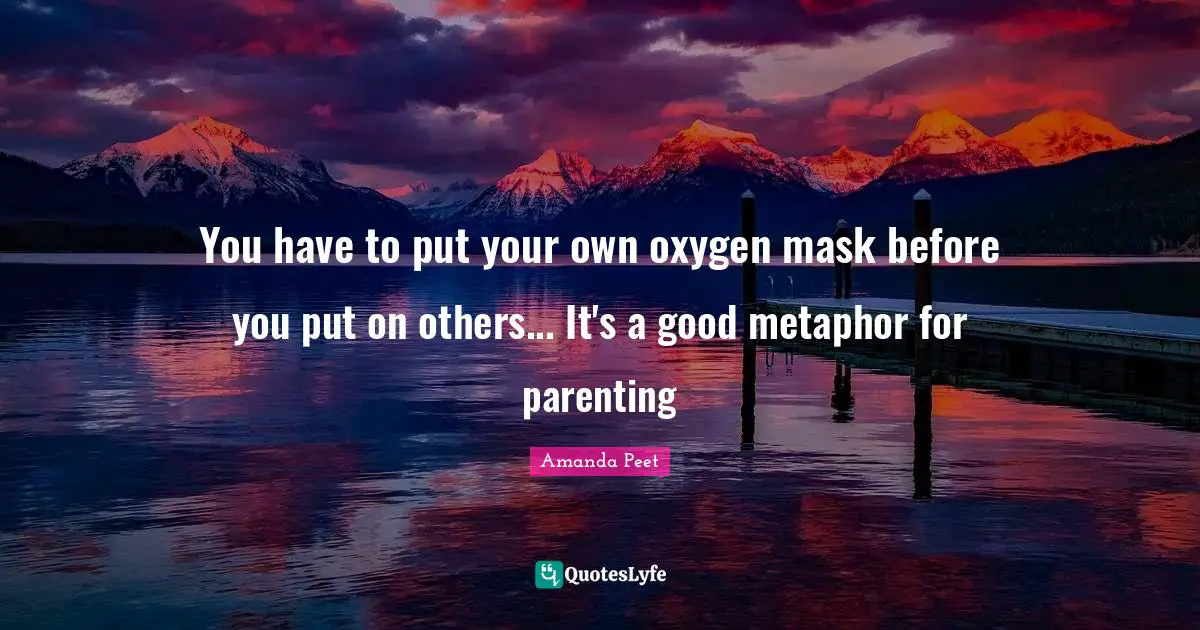 You have to put your own oxygen mask before you put on others... It's a good metaphor for parenting