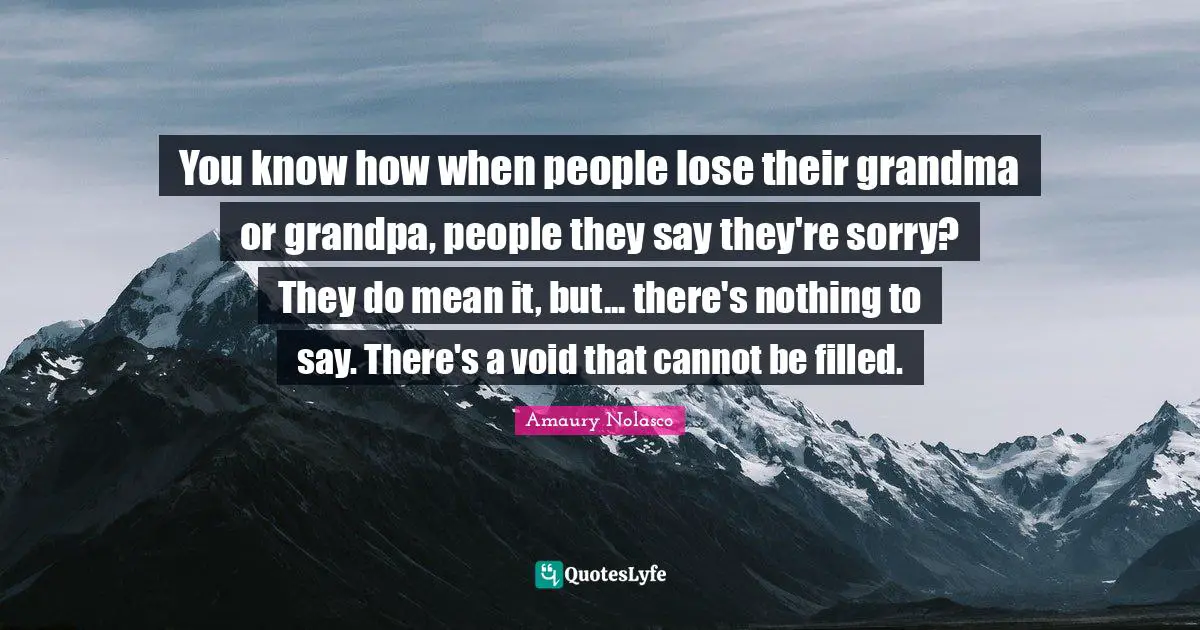 You know how when people lose their grandma or grandpa, people they say they're sorry? They do mean it, but... there's nothing to say. There's a void that cannot be filled.