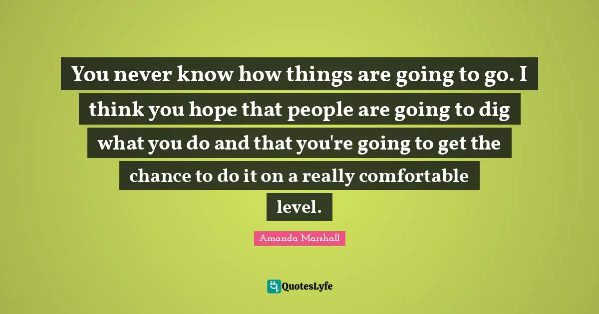 You never know how things are going to go. I think you hope that people are going to dig what you do and that you're going to get the chance to do it on a really comfortable level.