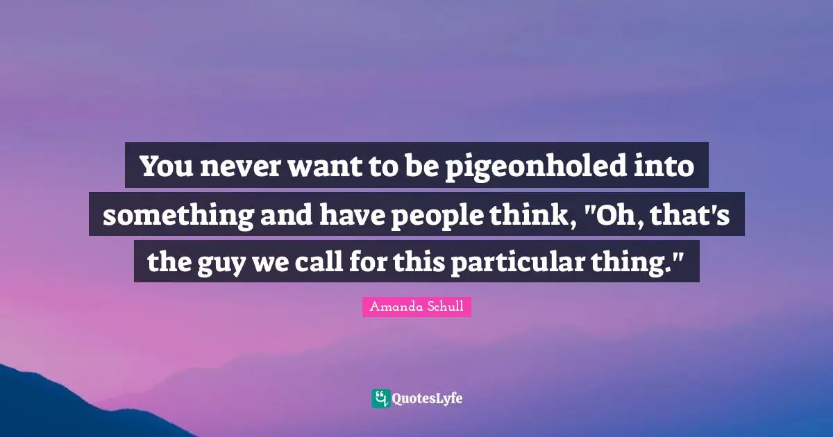 You never want to be pigeonholed into something and have people think, "Oh, that's the guy we call for this particular thing."
