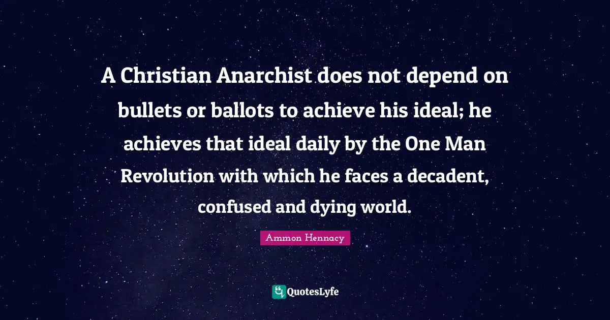 A Christian Anarchist does not depend on bullets or ballots to achieve his ideal; he achieves that ideal daily by the One Man Revolution with which he faces a decadent, confused and dying world.