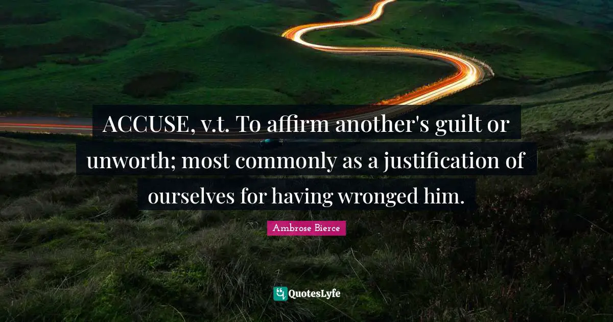 ACCUSE, v.t. To affirm another's guilt or unworth; most commonly as a justification of ourselves for having wronged him.