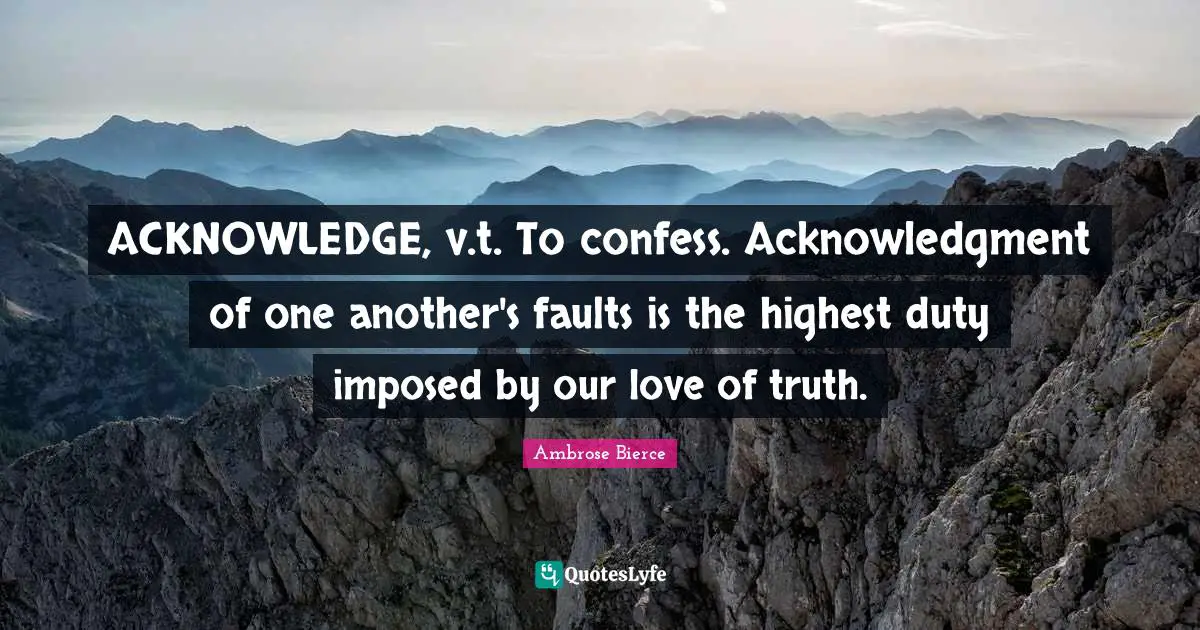 ACKNOWLEDGE, v.t. To confess. Acknowledgment of one another's faults is the highest duty imposed by our love of truth.