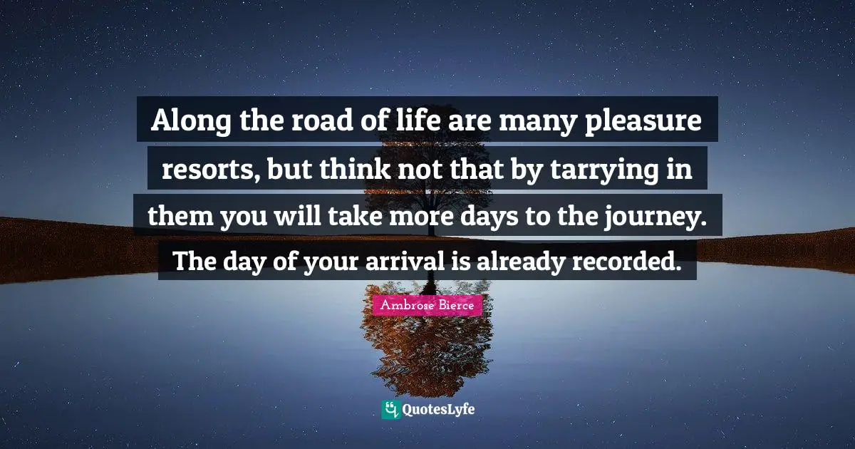 Along the road of life are many pleasure resorts, but think not that by tarrying in them you will take more days to the journey. The day of your arrival is already recorded.