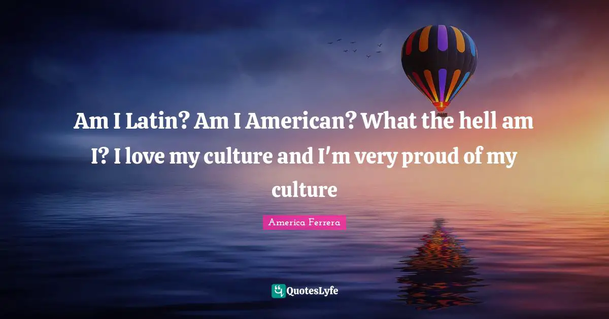 Am I Latin? Am I American? What the hell am I? I love my culture and I'm very proud of my culture