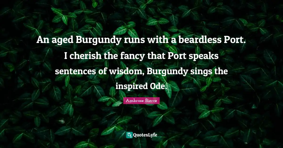 An aged Burgundy runs with a beardless Port. I cherish the fancy that Port speaks sentences of wisdom, Burgundy sings the inspired Ode.
