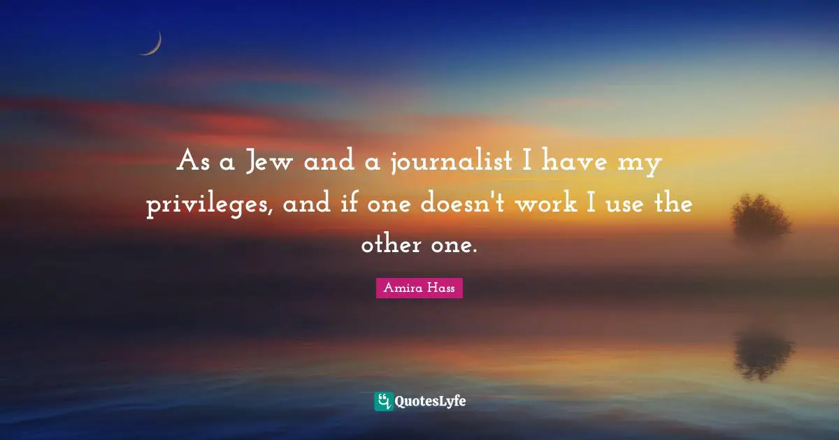 As a Jew and a journalist I have my privileges, and if one doesn't work I use the other one.