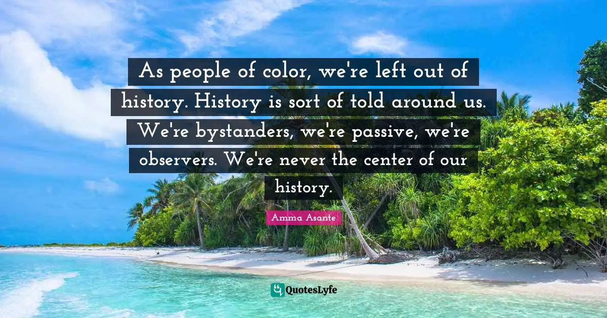As people of color, we're left out of history. History is sort of told around us. We're bystanders, we're passive, we're observers. We're never the center of our history.