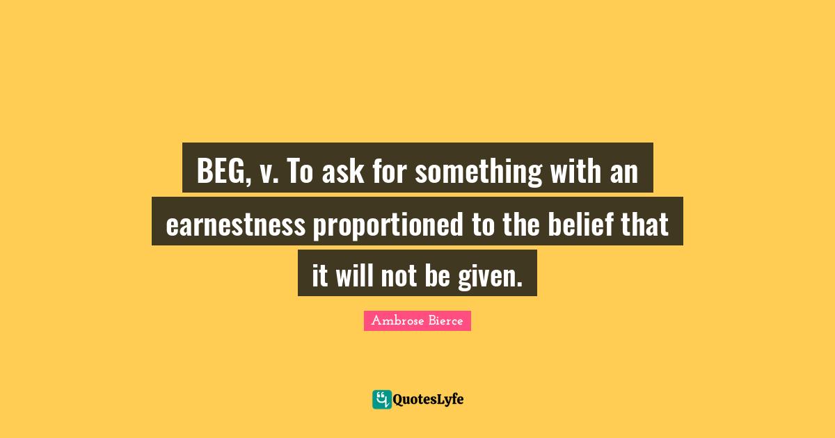 BEG, v. To ask for something with an earnestness proportioned to the belief that it will not be given.