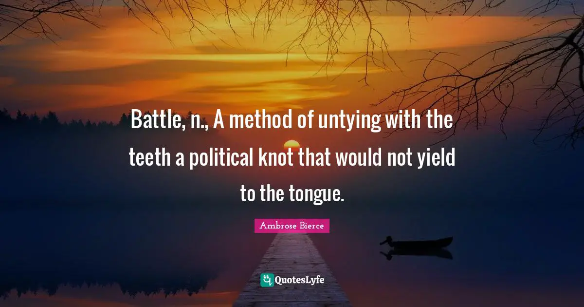Battle, n., A method of untying with the teeth a political knot that would not yield to the tongue.