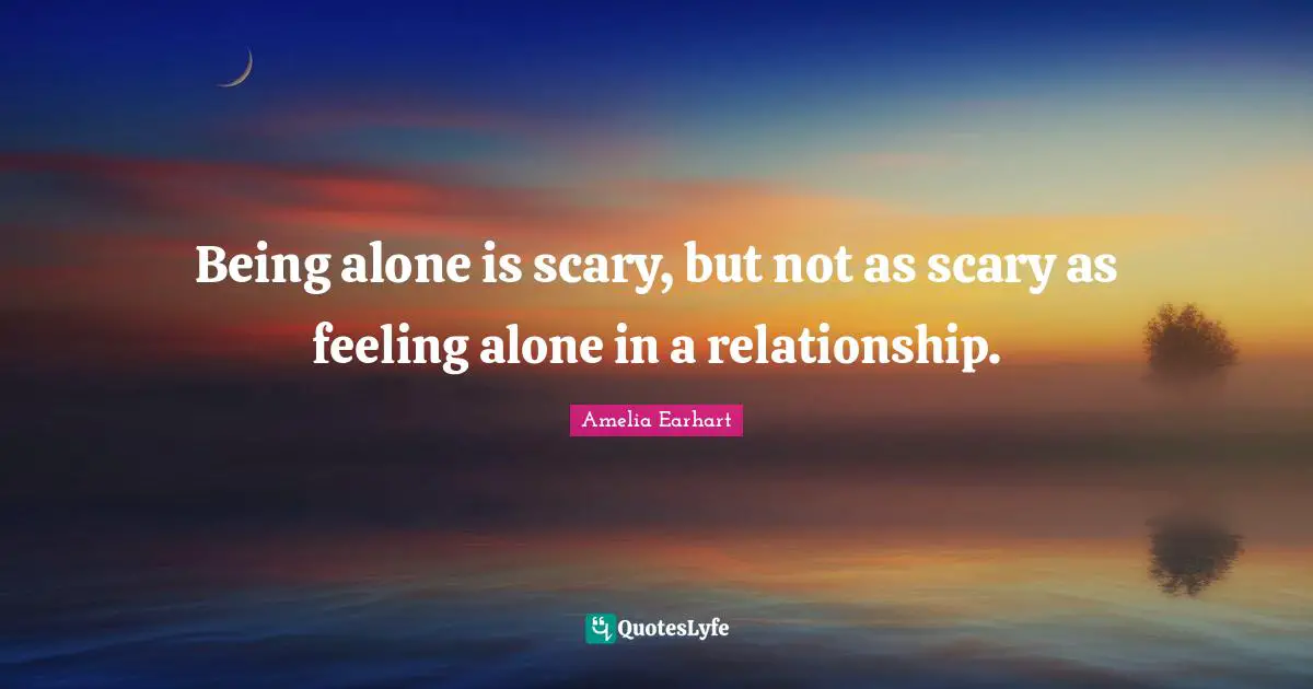 Being alone is scary, but not as scary as feeling alone in a relationship.