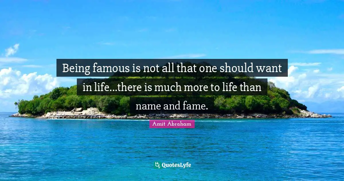 Being famous is not all that one should want in life...there is much more to life than name and fame.