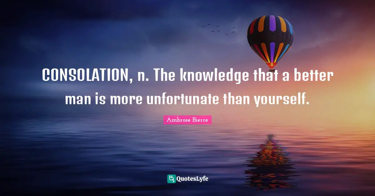 CONSOLATION, n. The knowledge that a better man is more unfortunate than yourself.