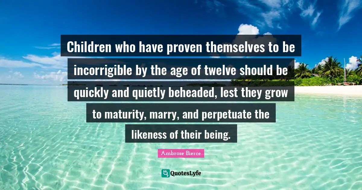 Incorrigible Quotes: "Children who have proven themselves to be incorrigible by the age of twelve should be quickly and quietly beheaded, lest they grow to maturity, marry, and perpetuate the likeness of their being."