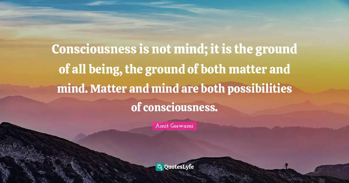Consciousness is not mind; it is the ground of all being, the ground of both matter and mind. Matter and mind are both possibilities of consciousness.