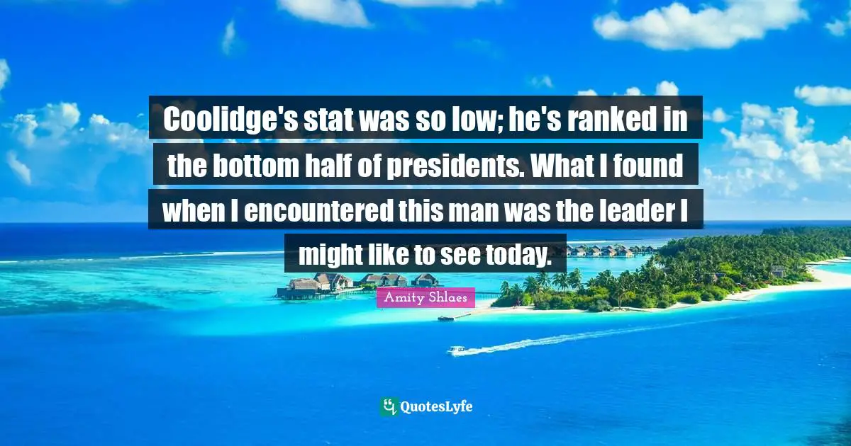 Coolidge's stat was so low; he's ranked in the bottom half of presidents. What I found when I encountered this man was the leader I might like to see today.