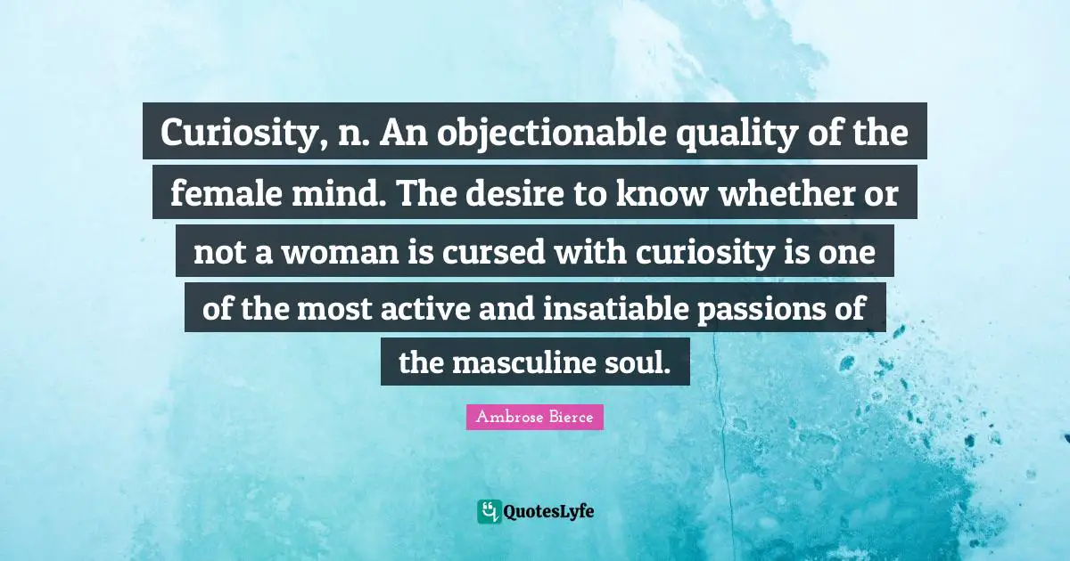Curiosity, n. An objectionable quality of the female mind. The desire to know whether or not a woman is cursed with curiosity is one of the most active and insatiable passions of the masculine soul.