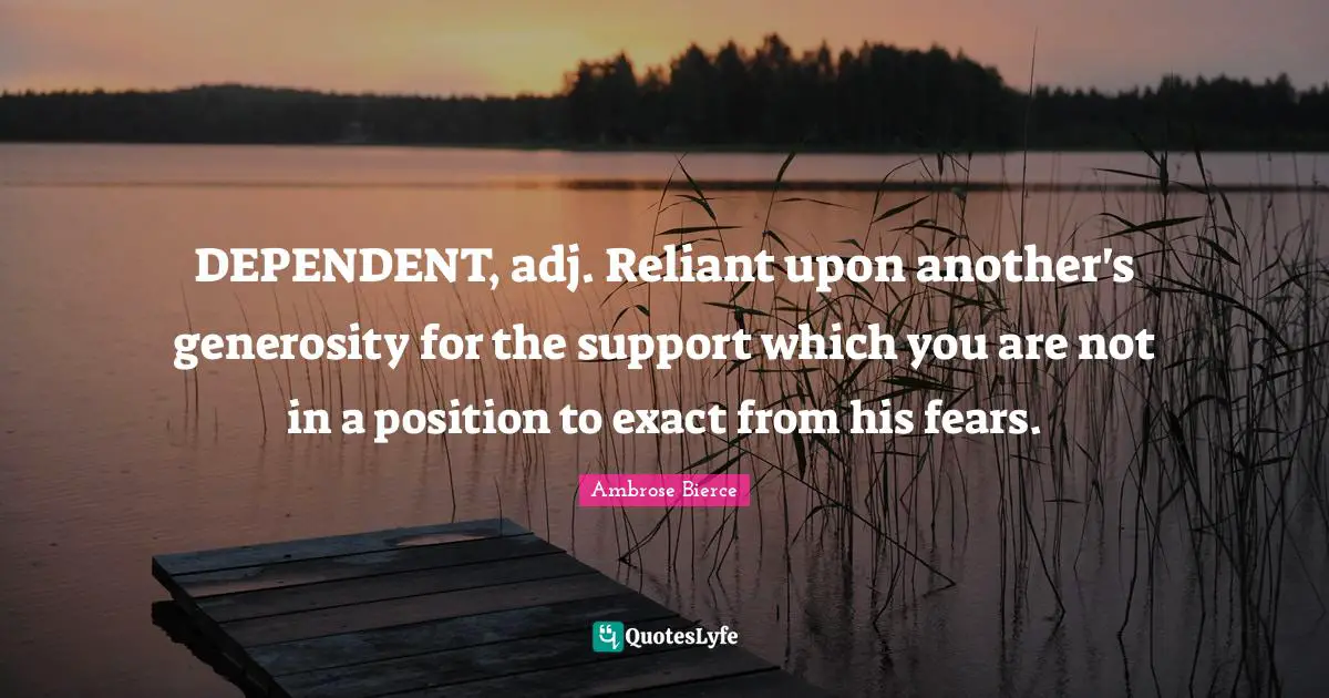 DEPENDENT, adj. Reliant upon another's generosity for the support which you are not in a position to exact from his fears.