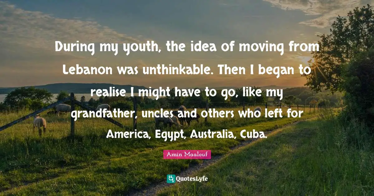 Amin Maalouf Quotes: "During my youth, the idea of moving from Lebanon was unthinkable. Then I began to realise I might have to go, like my grandfather, uncles and others who left for America, Egypt, Australia, Cuba."