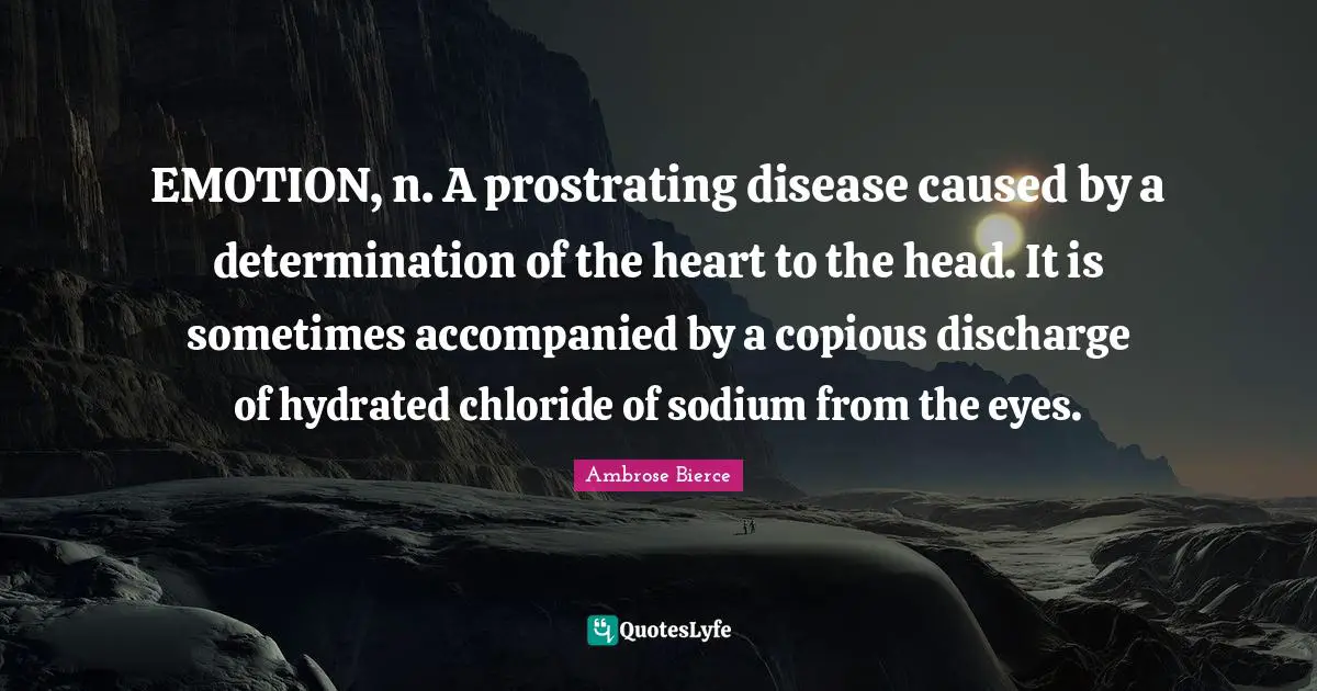 EMOTION, n. A prostrating disease caused by a determination of the heart to the head. It is sometimes accompanied by a copious discharge of hydrated chloride of sodium from the eyes.