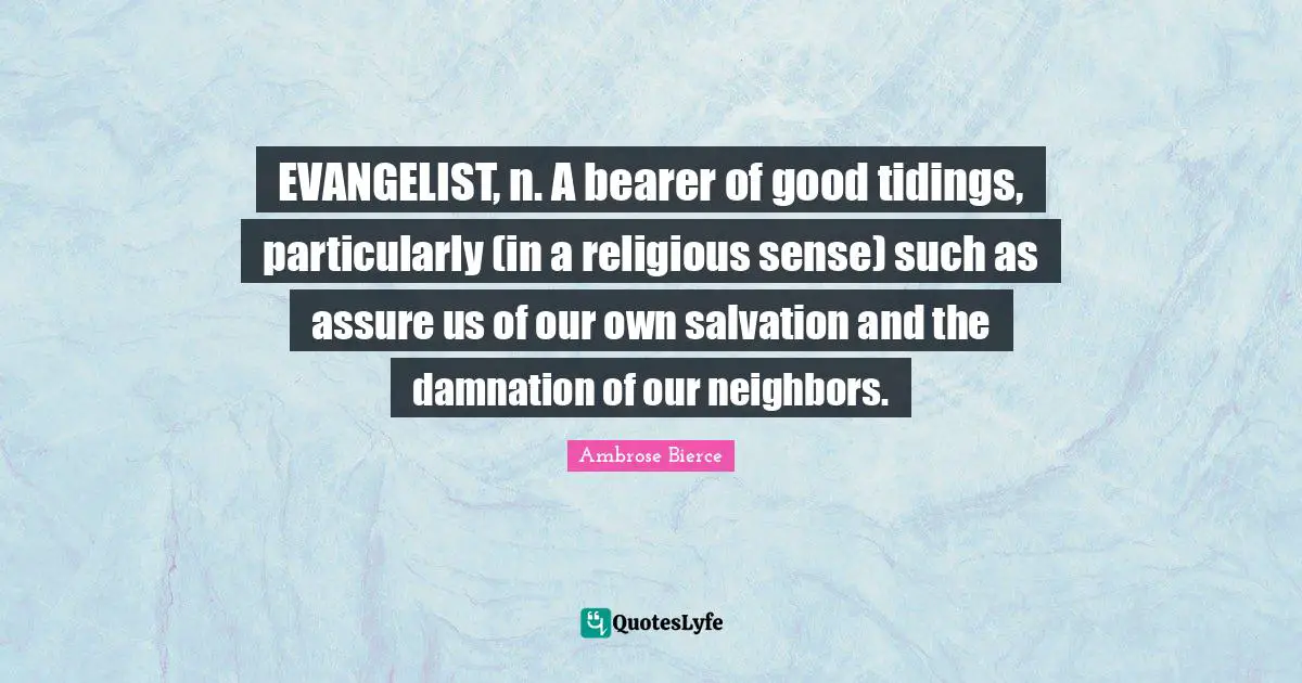 EVANGELIST, n. A bearer of good tidings, particularly (in a religious sense) such as assure us of our own salvation and the damnation of our neighbors.