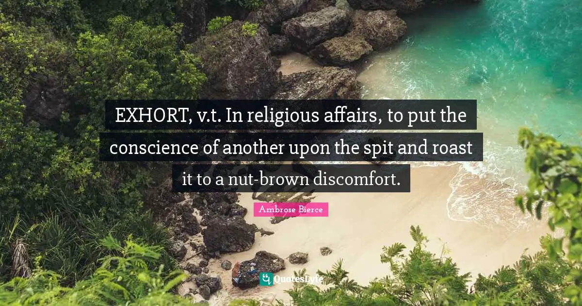 EXHORT, v.t. In religious affairs, to put the conscience of another upon the spit and roast it to a nut-brown discomfort.