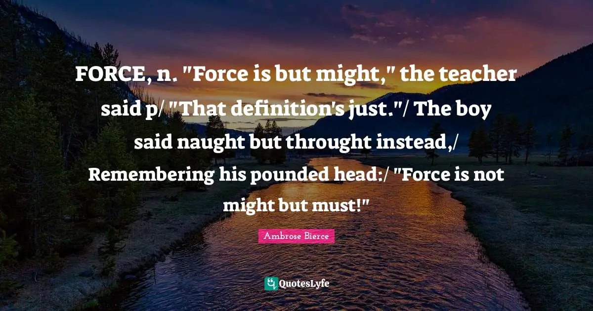 FORCE, n. "Force is but might," the teacher said p/ "That definition's just."/ The boy said naught but throught instead,/ Remembering his pounded head:/ "Force is not might but must!"