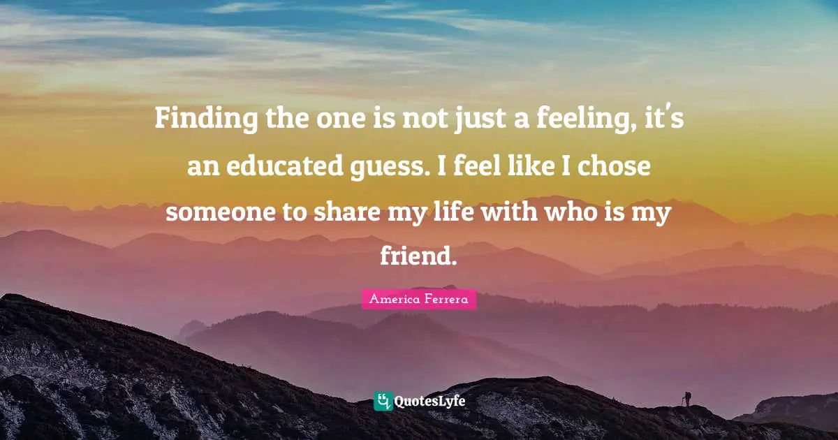 Finding the one is not just a feeling, it's an educated guess. I feel like I chose someone to share my life with who is my friend.