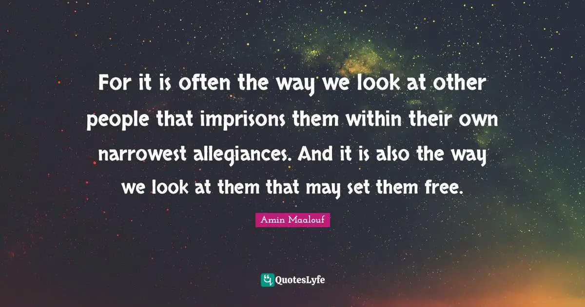 Amin Maalouf Quotes: "For it is often the way we look at other people that imprisons them within their own narrowest allegiances. And it is also the way we look at them that may set them free."