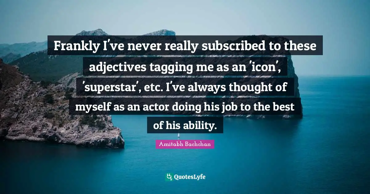Frankly I've never really subscribed to these adjectives tagging me as an 'icon', 'superstar', etc. I've always thought of myself as an actor doing his job to the best of his ability.