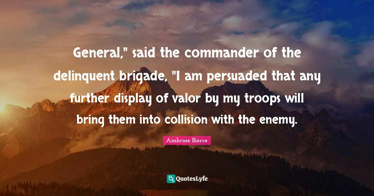 General," said the commander of the delinquent brigade, "I am persuaded that any further display of valor by my troops will bring them into collision with the enemy.