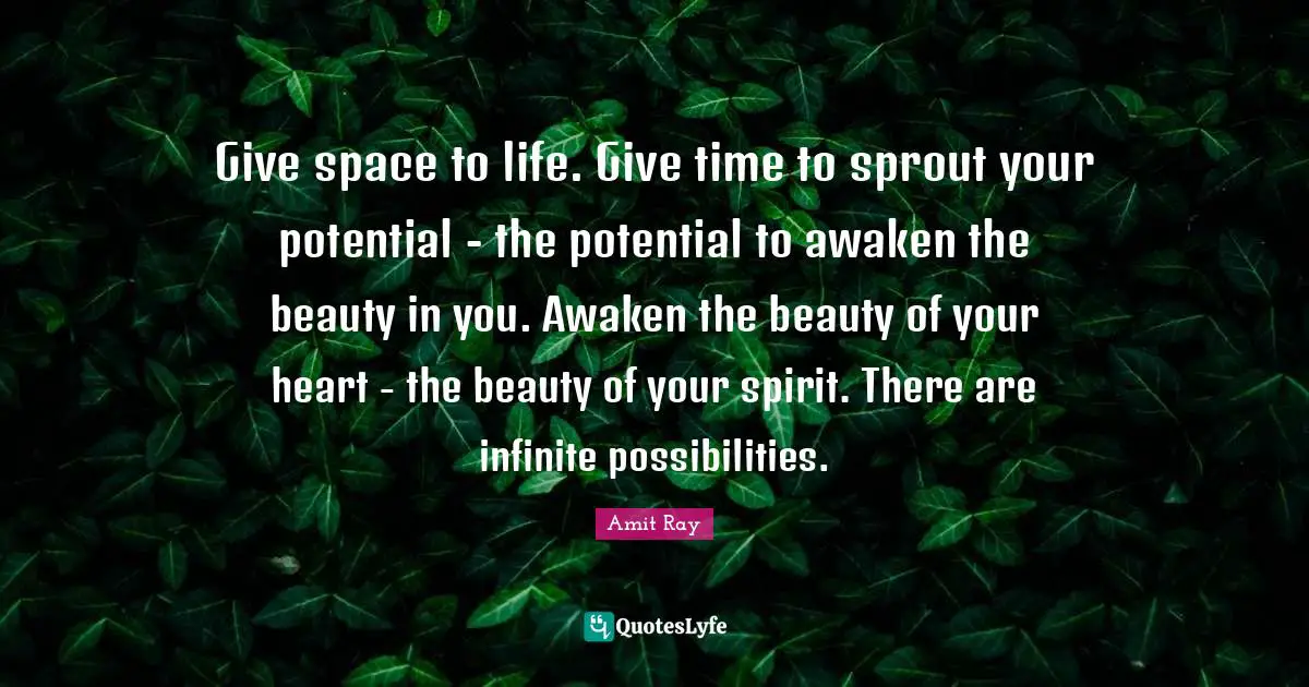 Give space to life. Give time to sprout your potential - the potential to awaken the beauty in you. Awaken the beauty of your heart - the beauty of your spirit. There are infinite possibilities.