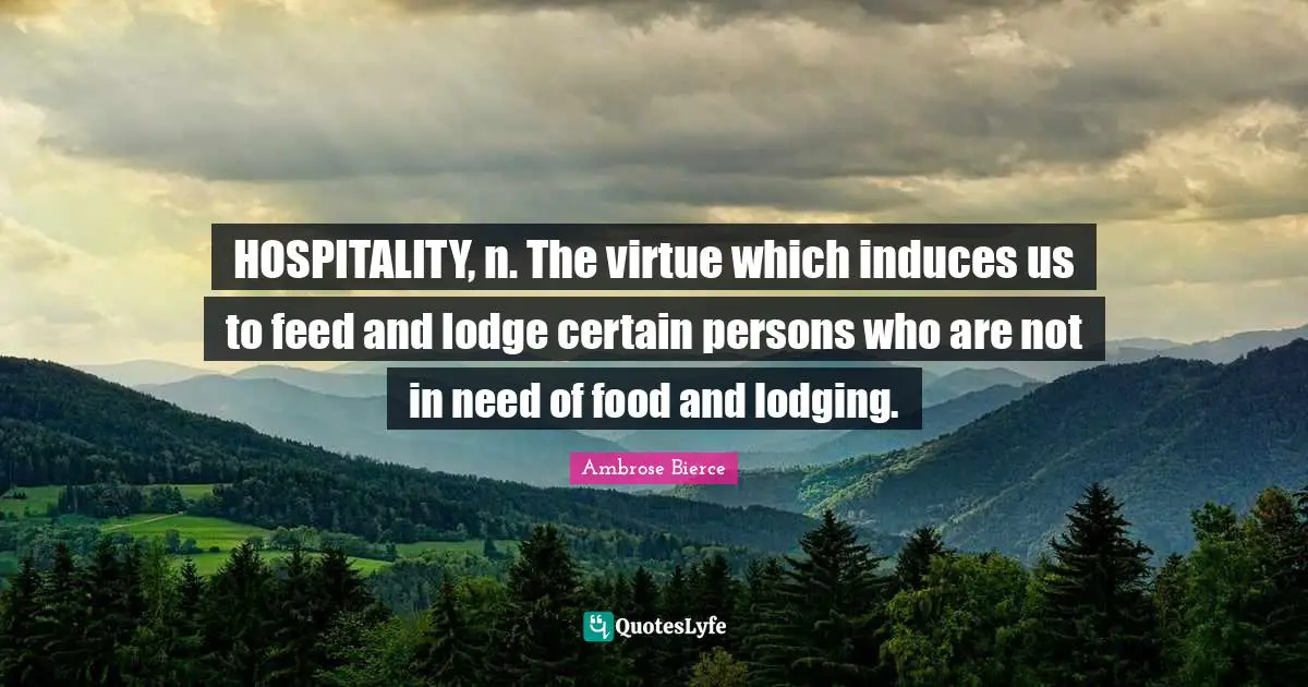 HOSPITALITY, n. The virtue which induces us to feed and lodge certain persons who are not in need of food and lodging.