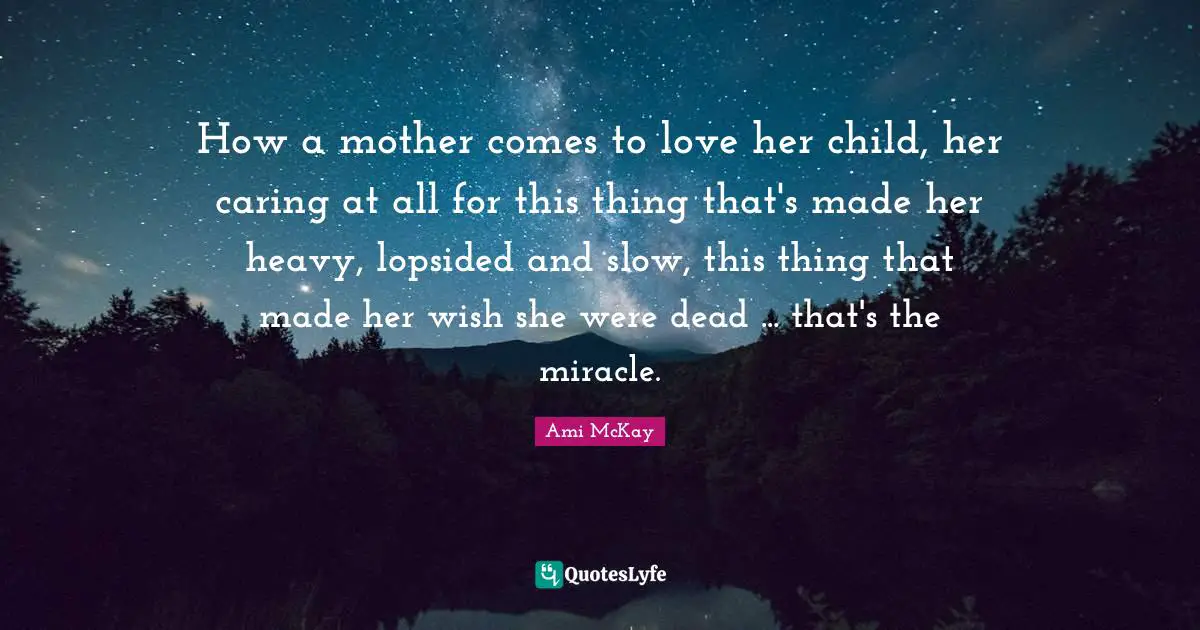 How a mother comes to love her child, her caring at all for this thing that's made her heavy, lopsided and slow, this thing that made her wish she were dead ... that's the miracle.