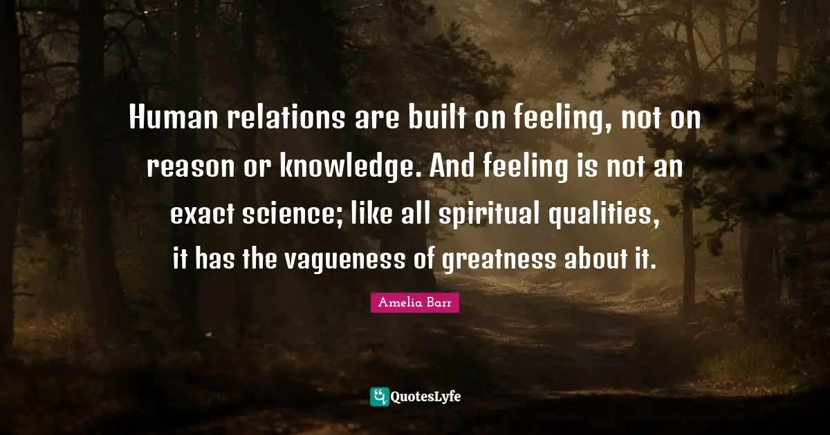Amelia Barr Quotes: "Human relations are built on feeling, not on reason or knowledge. And feeling is not an exact science; like all spiritual qualities, it has the vagueness of greatness about it."