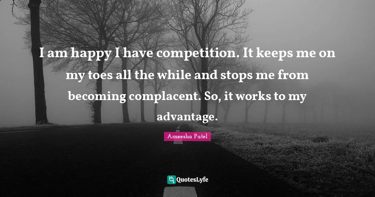 I am happy I have competition. It keeps me on my toes all the while and stops me from becoming complacent. So, it works to my advantage.