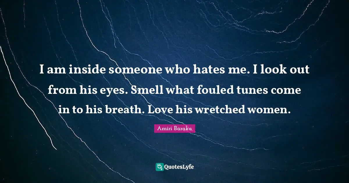 Amiri Baraka Quotes: "I am inside someone who hates me. I look out from his eyes. Smell what fouled tunes come in to his breath. Love his wretched women."