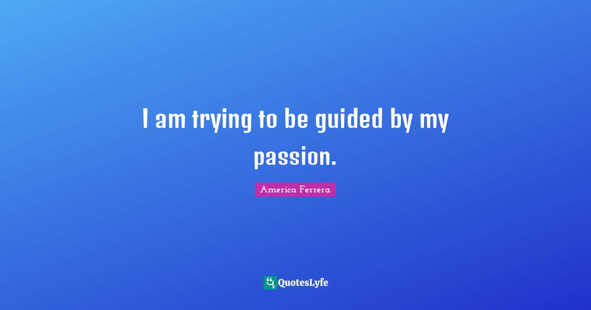 I am trying to be guided by my passion.