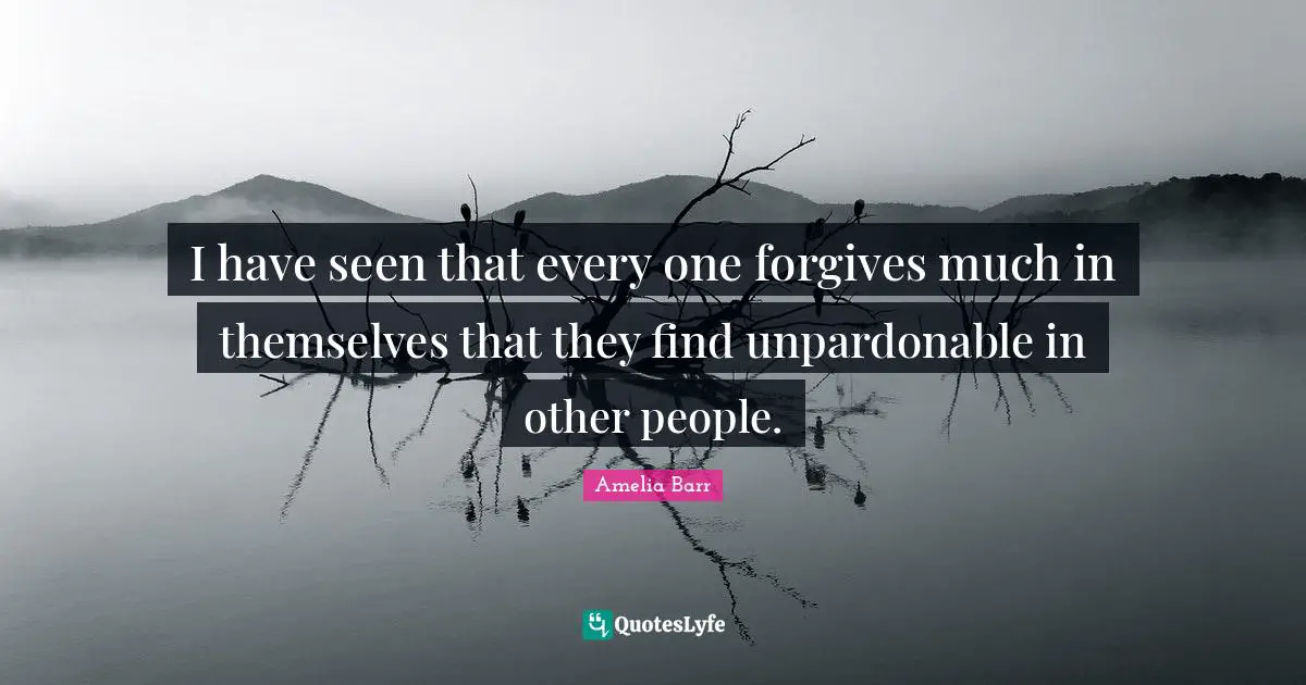 Amelia Barr Quotes: "I have seen that every one forgives much in themselves that they find unpardonable in other people."