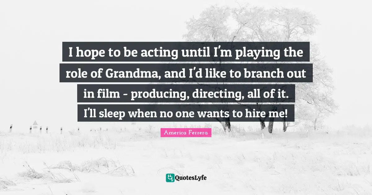 I hope to be acting until I'm playing the role of Grandma, and I'd like to branch out in film - producing, directing, all of it. I'll sleep when no one wants to hire me!