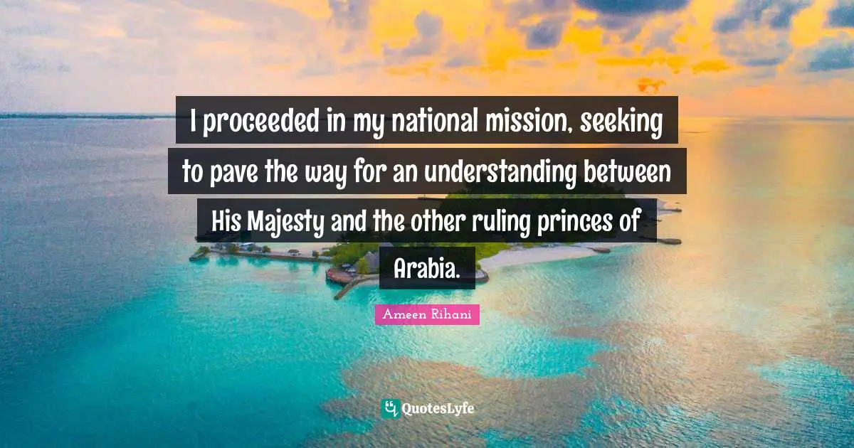 I proceeded in my national mission, seeking to pave the way for an understanding between His Majesty and the other ruling princes of Arabia.
