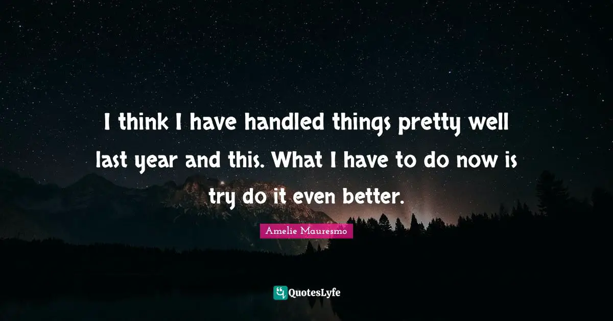 I think I have handled things pretty well last year and this. What I have to do now is try do it even better.