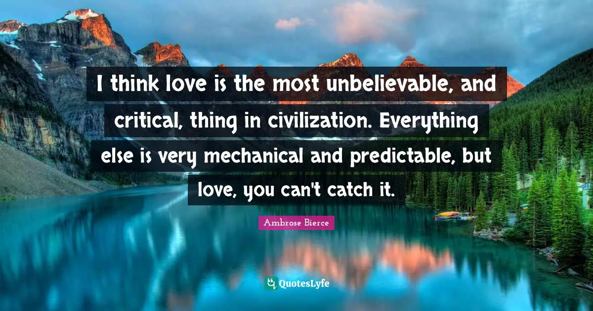 I think love is the most unbelievable, and critical, thing in civilization. Everything else is very mechanical and predictable, but love, you can't catch it.