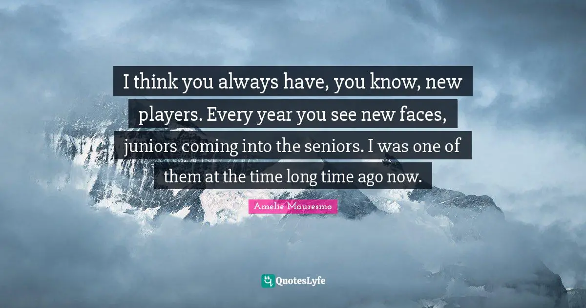 I think you always have, you know, new players. Every year you see new faces, juniors coming into the seniors. I was one of them at the time long time ago now.
