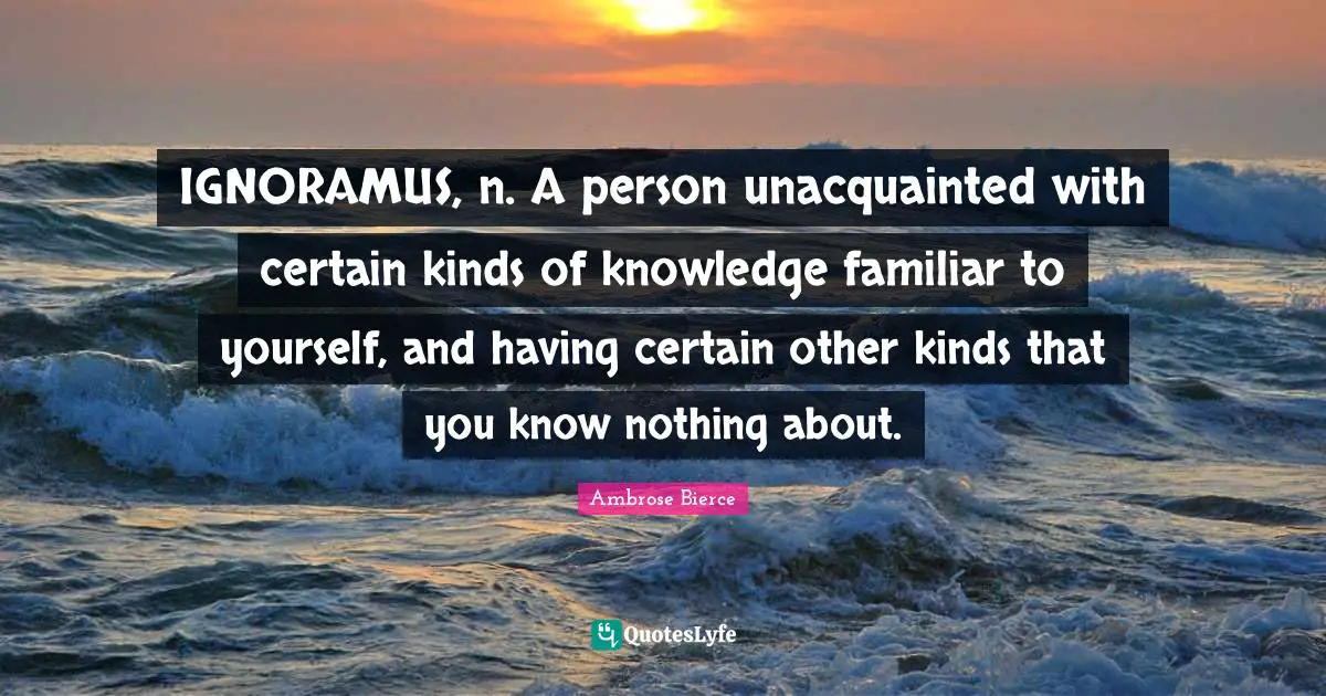 IGNORAMUS, n. A person unacquainted with certain kinds of knowledge familiar to yourself, and having certain other kinds that you know nothing about.